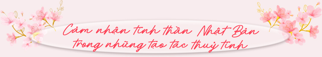 Cảm nhận tinh thần Nhật Bản trong những tạo tác thuỷ tinh