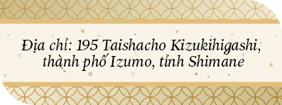 Địa chỉ: 195 Taishacho Kizukihigashi, thành phố Izumo, tỉnh Shimane